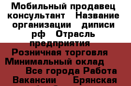 Мобильный продавец-консультант › Название организации ­ диписи.рф › Отрасль предприятия ­ Розничная торговля › Минимальный оклад ­ 45 000 - Все города Работа » Вакансии   . Брянская обл.,Сельцо г.